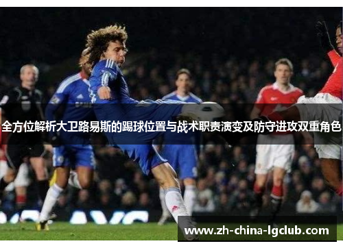 全方位解析大卫路易斯的踢球位置与战术职责演变及防守进攻双重角色