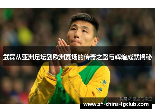 武磊从亚洲足坛到欧洲赛场的传奇之路与辉煌成就揭秘