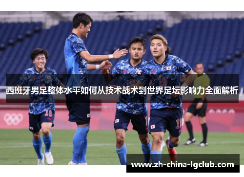 西班牙男足整体水平如何从技术战术到世界足坛影响力全面解析