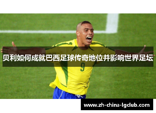 贝利如何成就巴西足球传奇地位并影响世界足坛 贝利如何成就巴西足球传奇地位并影响世界足坛