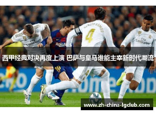西甲经典对决再度上演 巴萨与皇马谁能主宰新时代潮流 西甲经典对决再度上演 巴萨与皇马谁能主宰新时代潮流