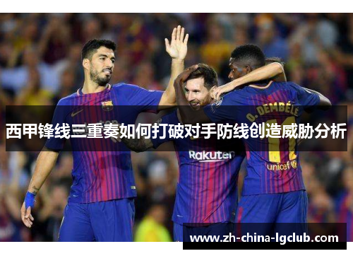 西甲锋线三重奏如何打破对手防线创造威胁分析 西甲锋线三重奏如何打破对手防线创造威胁分析