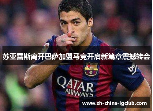 苏亚雷斯离开巴萨加盟马竞开启新篇章震撼转会 苏亚雷斯离开巴萨加盟马竞开启新篇章震撼转会