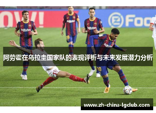 阿劳霍在乌拉圭国家队的表现评析与未来发展潜力分析 阿劳霍在乌拉圭国家队的表现评析与未来发展潜力分析