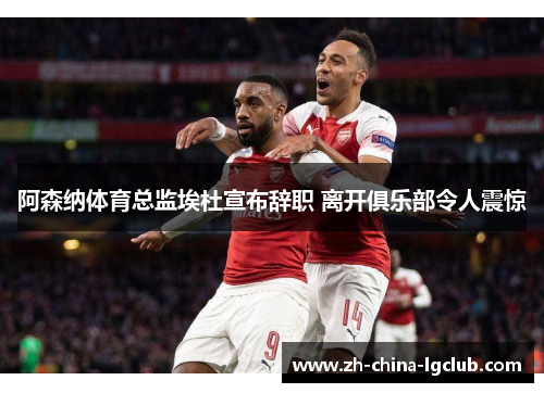 阿森纳体育总监埃杜宣布辞职 离开俱乐部令人震惊 阿森纳体育总监埃杜宣布辞职 离开俱乐部令人震惊