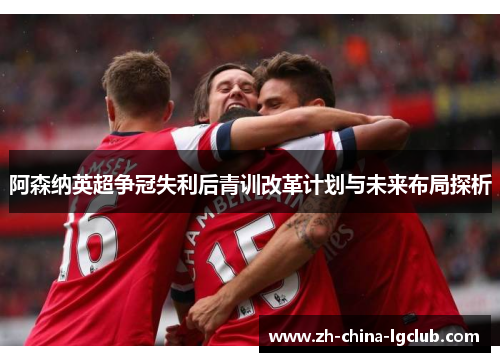 阿森纳英超争冠失利后青训改革计划与未来布局探析 阿森纳英超争冠失利后青训改革计划与未来布局探析
