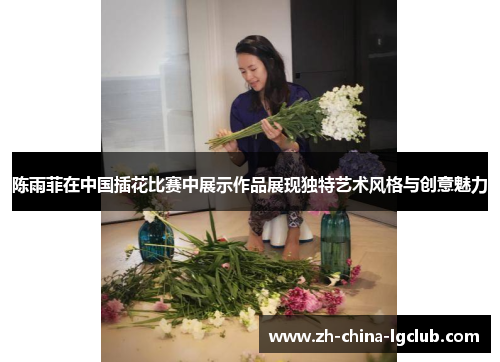 陈雨菲在中国插花比赛中展示作品展现独特艺术风格与创意魅力 陈雨菲在中国插花比赛中展示作品展现独特艺术风格与创意魅力